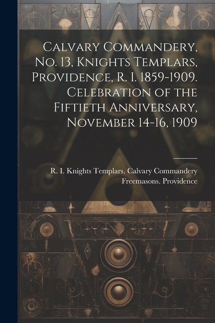 Front cover_Calvary Commandery, No. 13, Knights Templars, Providence, R. I. 1859-1909. Celebration of the Fiftieth Anniversary, November 14-16, 1909