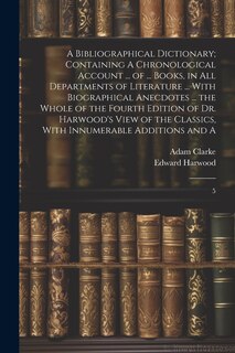 Front cover_A Bibliographical Dictionary; Containing A Chronological Account ... of ... Books, in all Departments of Literature ... With Biographical Anecdotes ... the Whole of the Fourth Edition of Dr. Harwood's View of the Classics, With Innumerable Additions and A