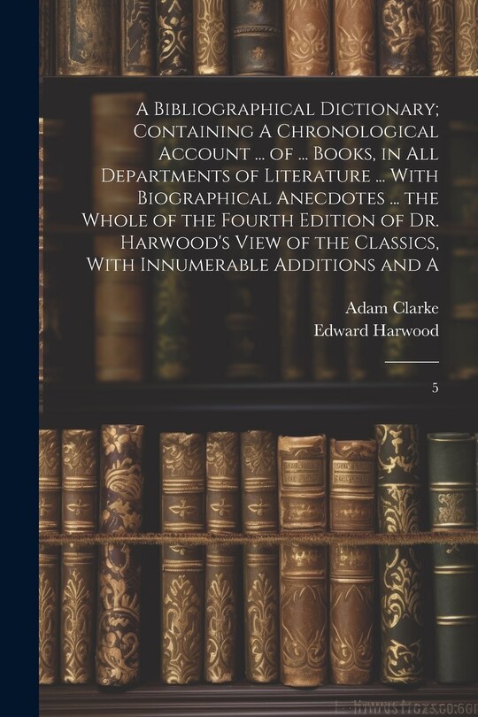 Front cover_A Bibliographical Dictionary; Containing A Chronological Account ... of ... Books, in all Departments of Literature ... With Biographical Anecdotes ... the Whole of the Fourth Edition of Dr. Harwood's View of the Classics, With Innumerable Additions and A