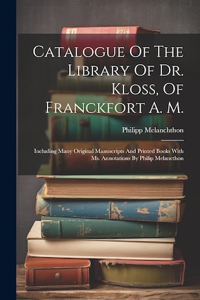 Catalogue Of The Library Of Dr. Kloss, Of Franckfort A. M.: Including Many Original Manuscripts And Printed Books With Ms. Annotations By Philip Melancthon