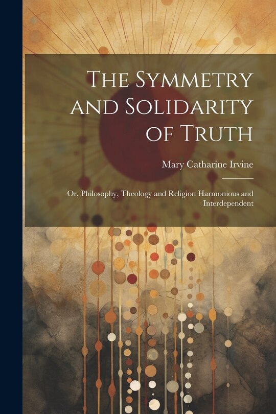 Front cover_The Symmetry and Solidarity of Truth; or, Philosophy, Theology and Religion Harmonious and Interdependent