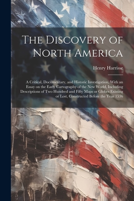 The Discovery of North America; a Critical, Documentary, and Historic Investigation, With an Essay on the Early Cartography of the New World, Including Descriptions of two Hundred and Fifty Maps or Globes Existing or Lost, Constructed Before the Year 1536