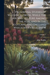 Couverture_Proserpina. Studies of Wayside Flowers, While the air was yet Pure Among the Alps, and in the Scotland and England Which my Father Knew; Volume 1