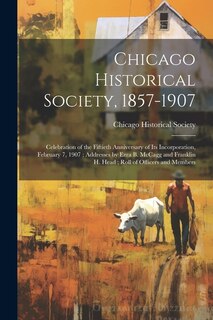 Chicago Historical Society, 1857-1907: Celebration of the Fiftieth Anniversary of its Incorporation, February 7, 1907; Addresses by Ezra B. McCagg and Franklin H. Head; Roll of Officers and Members