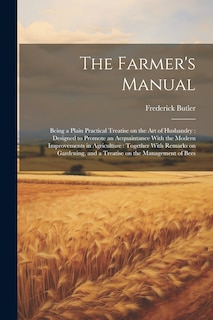 The Farmer's Manual: Being a Plain Practical Treatise on the art of Husbandry: Designed to Promote an Acquaintance With the Modern Improvements in Agriculture: Together With Remarks on Gardening, and a Treatise on the Management of Bees