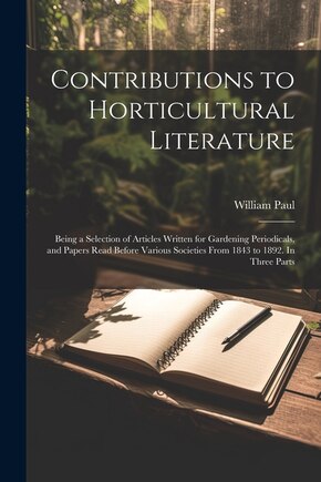 Contributions to Horticultural Literature; Being a Selection of Articles Written for Gardening Periodicals, and Papers Read Before Various Societies From 1843 to 1892. In Three Parts