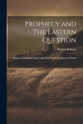 Prophecy and The Eastern Question: Being an Exhibition of the Light Shed by the Scriptures of Truth ...