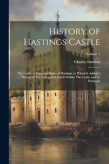 History of Hastings Castle: The Castlery, Rape and Battle of Hastings, to Which is Added a History of The Collegiate Church Within The Castle, and its Prebends; Volume 1