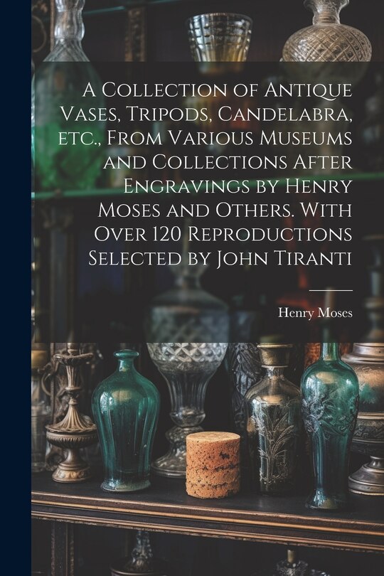 Couverture_A Collection of Antique Vases, Tripods, Candelabra, etc., From Various Museums and Collections After Engravings by Henry Moses and Others. With Over 120 Reproductions Selected by John Tiranti