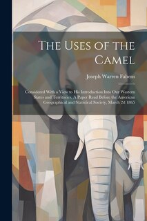 The Uses of the Camel: Considered With a View to his Introduction Into our Western States and Territories. A Paper Read Before the American Geographical and Statistical Society, March 2d 1865