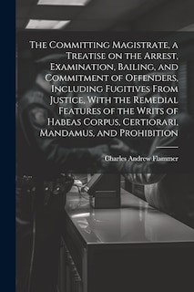 Front cover_The Committing Magistrate, a Treatise on the Arrest, Examination, Bailing, and Commitment of Offenders, Including Fugitives From Justice, With the Remedial Features of the Writs of Habeas Corpus, Certiorari, Mandamus, and Prohibition