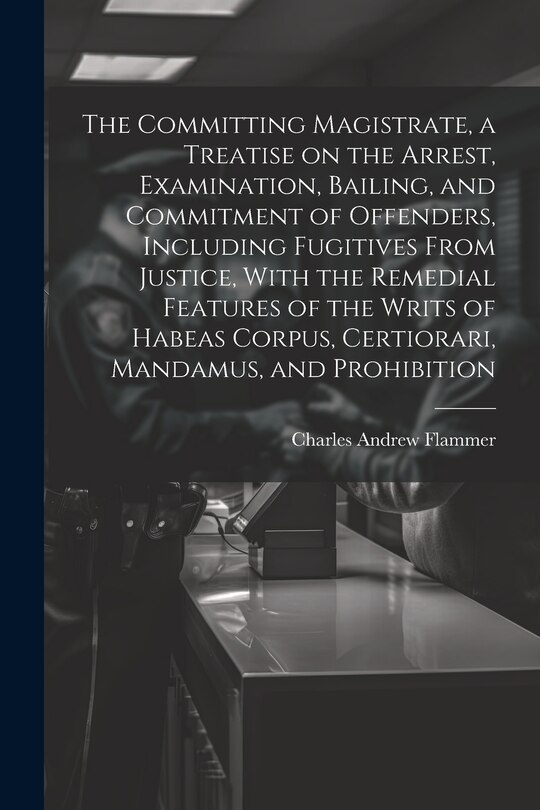 Front cover_The Committing Magistrate, a Treatise on the Arrest, Examination, Bailing, and Commitment of Offenders, Including Fugitives From Justice, With the Remedial Features of the Writs of Habeas Corpus, Certiorari, Mandamus, and Prohibition