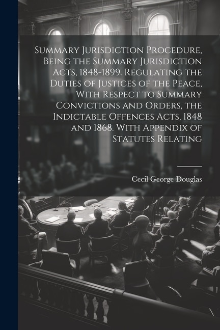 Summary Jurisdiction Procedure, Being the Summary Jurisdiction Acts, 1848-1899. Regulating the Duties of Justices of the Peace, With Respect to Summary Convictions and Orders, the Indictable Offences Acts, 1848 and 1868. With Appendix of Statutes Relating