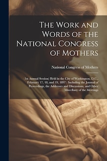 The Work and Words of the National Congress of Mothers: (1st Annual Session) Held in the City of Washington, D.C., February 17, 18, and 19, 1897: Including the Journal of Proceedings, the Addresses and Discussions, and Other Miscellany of the Meetings