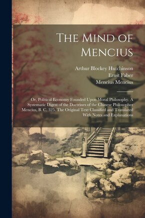 The Mind of Mencius; or, Political Economy Founded Upon Moral Philosophy. A Systematic Digest of the Doctrines of the Chinese Philosopher Mencius, B. C. 325. The Original Text Classified and Translated With Notes and Explanations