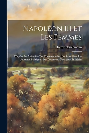 Napoléon III et les femmes: D'apr`es les mémoires des contemporains, les pamphlets, les journaux satiriques, des documents nouveaux et inédits