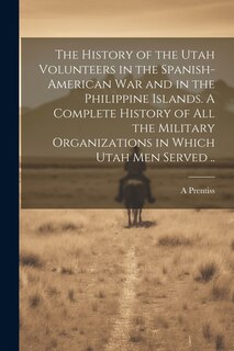 Front cover_The History of the Utah Volunteers in the Spanish-American War and in the Philippine Islands. A Complete History of all the Military Organizations in Which Utah men Served ..
