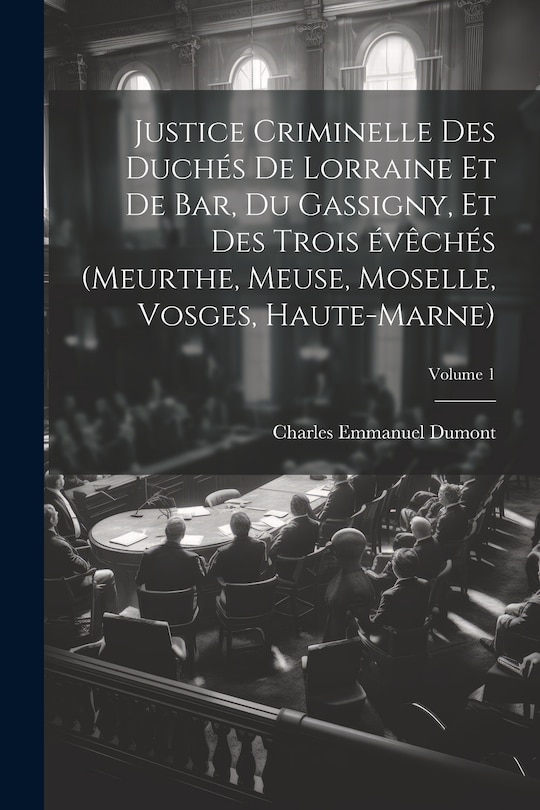 Front cover_Justice criminelle des duchés de Lorraine et de Bar, du Gassigny, et des trois évêchés (Meurthe, Meuse, Moselle, Vosges, Haute-Marne); Volume 1