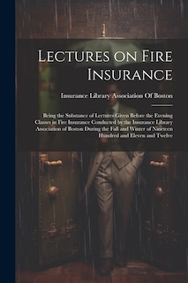 Lectures on Fire Insurance; Being the Substance of Lectures Given Before the Evening Classes in Fire Insurance Conducted by the Insurance Library Association of Boston During the Fall and Winter of Nineteen Hundred and Eleven and Twelve