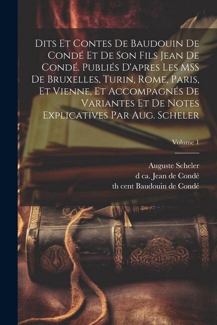 Dits et contes de Baudouin de Condé et de son fils Jean de Condé. Publiés d'apres les MSS de Bruxelles, Turin, Rome, Paris, et Vienne, et accompagnés de variantes et de notes explicatives par Aug. Scheler; Volume 1