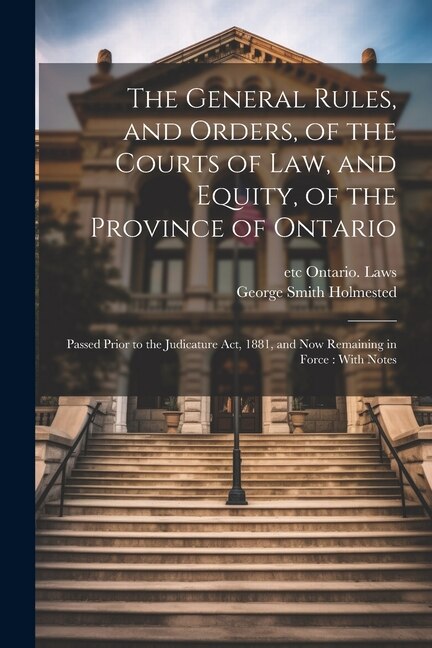 The General Rules, and Orders, of the Courts of law, and Equity, of the Province of Ontario: Passed Prior to the Judicature Act, 1881, and now Remaining in Force: With Notes