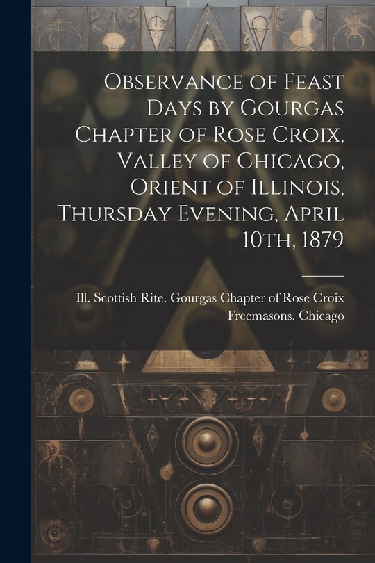 Front cover_Observance of Feast Days by Gourgas Chapter of Rose Croix, Valley of Chicago, Orient of Illinois, Thursday Evening, April 10th, 1879