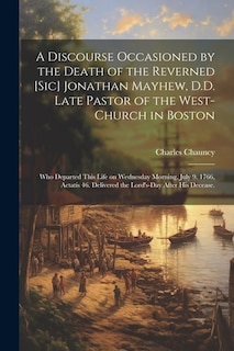 A Discourse Occasioned by the Death of the Reverned [sic] Jonathan Mayhew, D.D. Late Pastor of the West-Church in Boston: Who Departed This Life on Wednesday Morning, July 9. 1766, Aetatis 46. Delivered the Lord's-Day After his Decease.