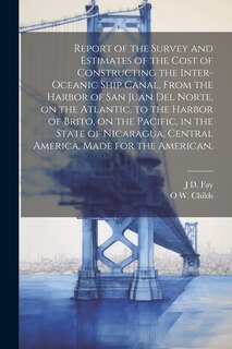 Front cover_Report of the Survey and Estimates of the Cost of Constructing the Inter-oceanic Ship Canal, From the Harbor of San Juan del Norte, on the Atlantic, to the Harbor of Brito, on the Pacific, in the State of Nicaragua, Central America, Made for the American,