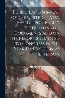 Front cover_Public Land Surveys of the United States. Based Upon Public Statutes and Documents and on the Report Submitted to Congress in the Year 1784 by Thomas Jefferson