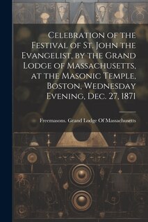 Couverture_Celebration of the Festival of St. John the Evangelist, by the Grand Lodge of Massachusetts, at the Masonic Temple, Boston, Wednesday Evening, Dec. 27, 1871