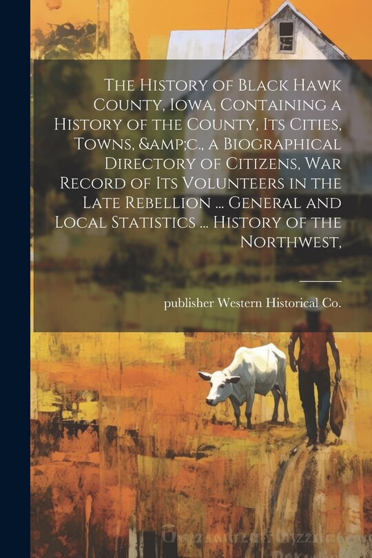 Front cover_The History of Black Hawk County, Iowa, Containing a History of the County, its Cities, Towns, &c., a Biographical Directory of Citizens, war Record of its Volunteers in the Late Rebellion ... General and Local Statistics ... History of the Northwest,