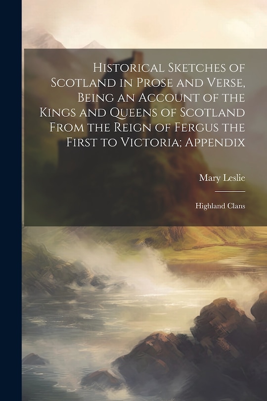 Front cover_Historical Sketches of Scotland in Prose and Verse, Being an Account of the Kings and Queens of Scotland From the Reign of Fergus the First to Victoria; Appendix