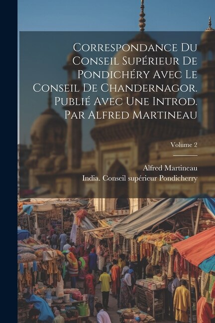 Correspondance du Conseil supérieur de Pondichéry avec le Conseil de Chandernagor. Publié avec une introd. par Alfred Martineau; Volume 2