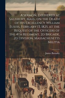 Front cover_A Sermon, Delivered at Salisbury, Mass., on the Death of His Excellency William Eustis, February 13, 1825, at the Request of the Officers of the 4th Regiment, 2d Brigade, 2d Division, Massachusetts Militia