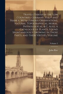 Front cover_Travels Through the Low Countries, Germany, Italy and France, With Curious Observations, Natural, Topographical, Moral, Physiological, & c. Also, A Catalogue of Plants, Found Spontaneously Growing in Those Parts, and Their Virtues. Volume; Volume 2