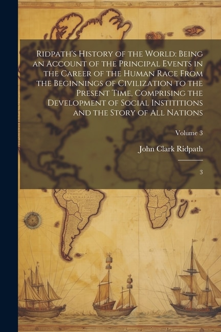 Ridpath's History of the World: Being an Account of the Principal Events in the Career of the Human Race From the Beginnings of Civilization to the Present Time, Comprising the Development of Social Instititions and the Story of all Nations: 3; Volume 3