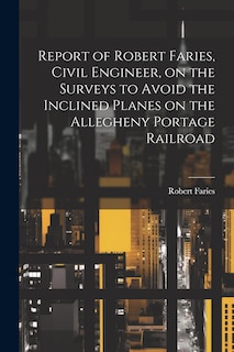 Couverture_Report of Robert Faries, Civil Engineer, on the Surveys to Avoid the Inclined Planes on the Allegheny Portage Railroad