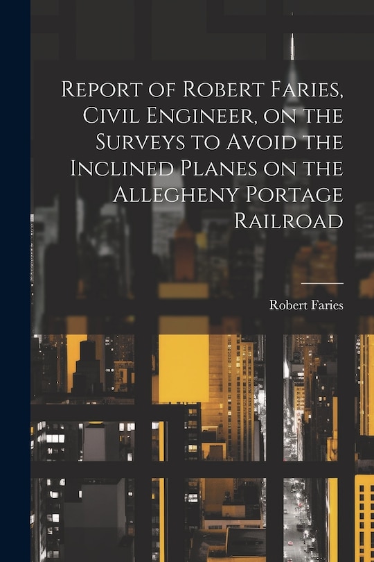 Couverture_Report of Robert Faries, Civil Engineer, on the Surveys to Avoid the Inclined Planes on the Allegheny Portage Railroad