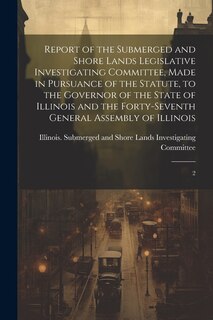 Front cover_Report of the Submerged and Shore Lands Legislative Investigating Committee, Made in Pursuance of the Statute, to the Governor of the State of Illinois and the Forty-seventh General Assembly of Illinois