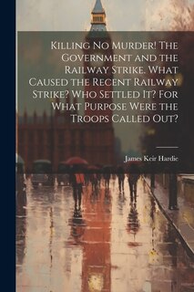 Couverture_Killing no Murder! The Government and the Railway Strike. What Caused the Recent Railway Strike? Who Settled it? For What Purpose Were the Troops Called out?