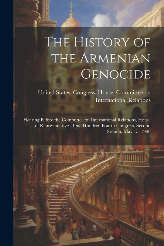 The History of the Armenian Genocide: Hearing Before the Committee on International Relations, House of Representatives, One Hundred Fourth Congress, Second Session, May 15, 1996