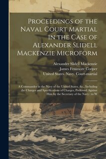 Proceedings of the Naval Court Martial in the Case of Alexander Slidell Mackenzie Microform: A Commander in the Navy of the United States, &c., Including the Charges and Specifications of Charges, Preferred Against him by the Secretary of the Navy: to W