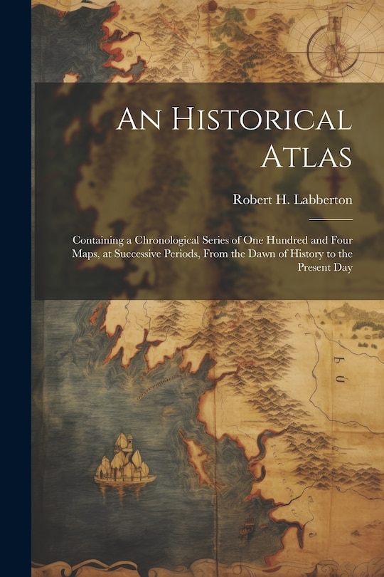 Couverture_An Historical Atlas; Containing a Chronological Series of one Hundred and Four Maps, at Successive Periods, From the Dawn of History to the Present Day