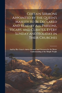 Front cover_Certain Sermons Appointed by the Queen's Majesty to be Declared and Read by all Parsons, Vicars, and Curates, Every Sunday and Holiday in Their Churches; and by Her Grace's Advice Perused and Overseen for the Better Understanding of the Simple People