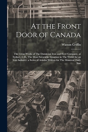 At the Front Door of Canada: The Great Works of The Dominion Iron and Steel Company, at Sydney, C.B., The Most Favorable Situation in The World for an Iron Industry: a Series of Articles Written for The Montreal Daily Star