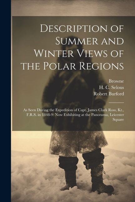 Description of Summer and Winter Views of the Polar Regions: As Seen During the Expedition of Capt. James Clark Ross, Kt., F.R.S. in 1848-9: now Exhibiting at the Panorama, Leicester Square