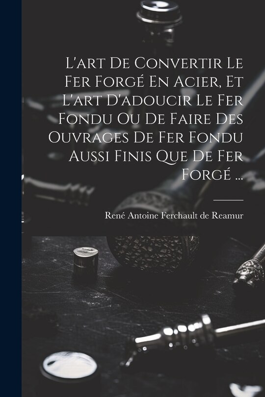Front cover_L'art De Convertir Le Fer Forgé En Acier, Et L'art D'adoucir Le Fer Fondu Ou De Faire Des Ouvrages De Fer Fondu Aussi Finis Que De Fer Forgé ...