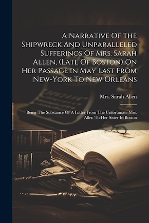 A Narrative Of The Shipwreck And Unparalleled Sufferings Of Mrs. Sarah Allen, (late Of Boston) On Her Passage In May Last From New-york To New Orleans: Being The Substance Of A Letter From The Unfortunate Mrs. Allen To Her Sister In Boston