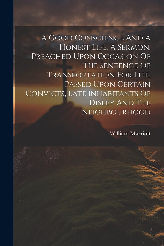 Front cover_A Good Conscience And A Honest Life, A Sermon, Preached Upon Occasion Of The Sentence Of Transportation For Life, Passed Upon Certain Convicts, Late Inhabitants Of Disley And The Neighbourhood