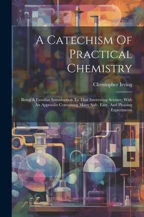 A Catechism Of Practical Chemistry: Being A Familiar Introduction To That Interesting Science, With An Appendix Containing Many Safe, Easy, And Pleasing Experiments